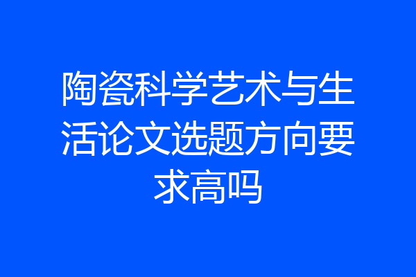 陶瓷科学艺术与生活论文选题方向要求高吗