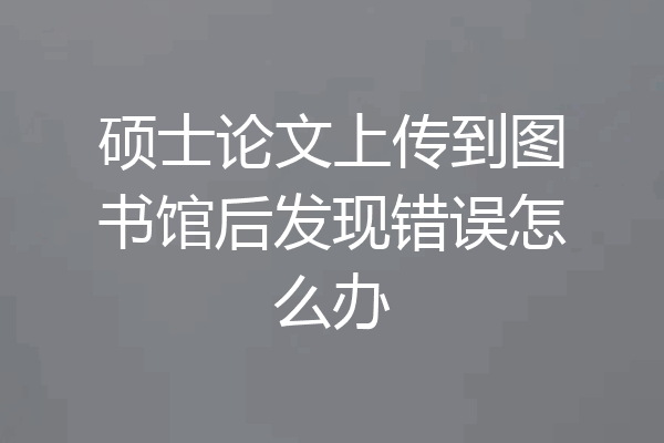 硕士论文上传到图书馆后发现错误怎么办