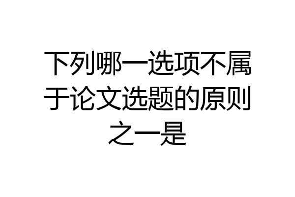 下列哪一选项不属于论文选题的原则之一是