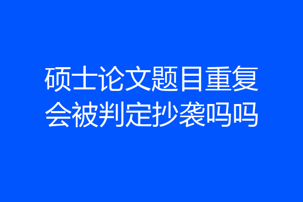 硕士论文题目重复会被判定抄袭吗吗