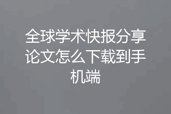 全球学术快报分享论文怎么下载到手机端
