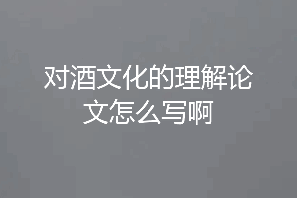 对酒文化的理解论文怎么写啊