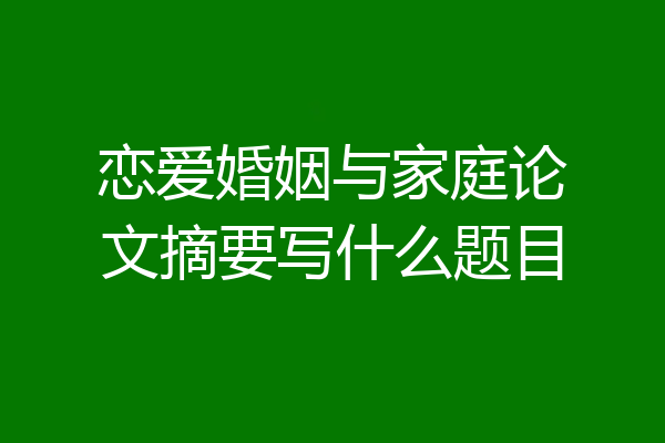 恋爱婚姻与家庭论文摘要写什么题目