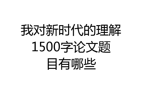 我对新时代的理解1500字论文题目有哪些