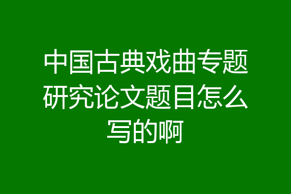 中国古典戏曲专题研究论文题目怎么写的啊