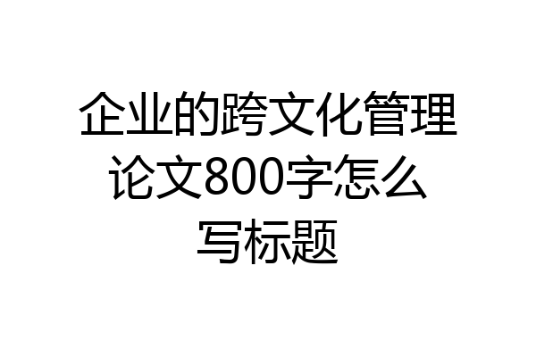 企业的跨文化管理论文800字怎么写标题