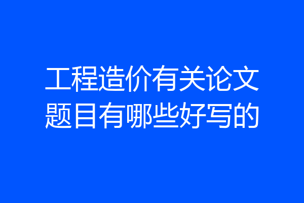 工程造价有关论文题目有哪些好写的