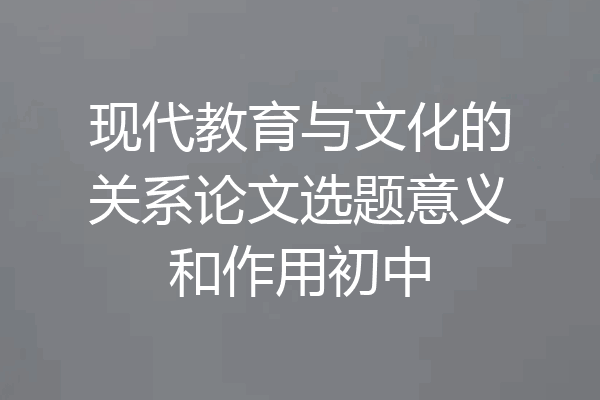 现代教育与文化的关系论文选题意义和作用初中