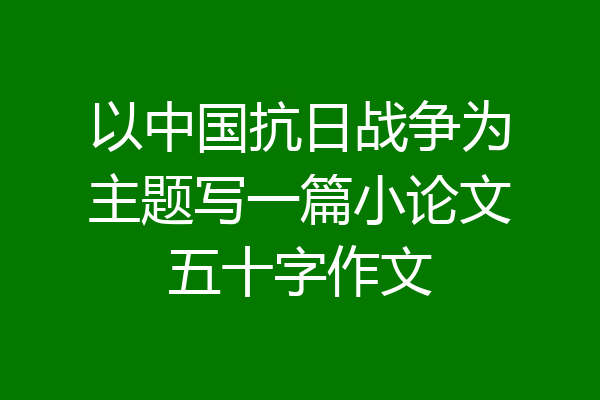 以中国抗日战争为主题写一篇小论文五十字作文