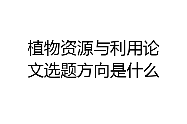 植物资源与利用论文选题方向是什么