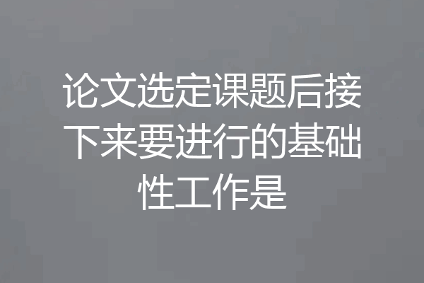 论文选定课题后接下来要进行的基础性工作是
