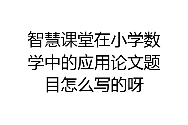 智慧课堂在小学数学中的应用论文题目怎么写的呀