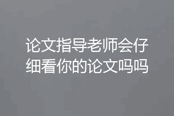 论文指导老师会仔细看你的论文吗吗
