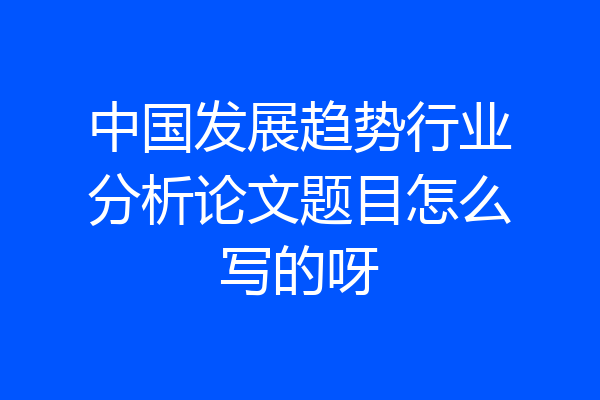 中国发展趋势行业分析论文题目怎么写的呀