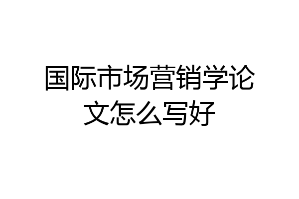 国际市场营销学论文怎么写好