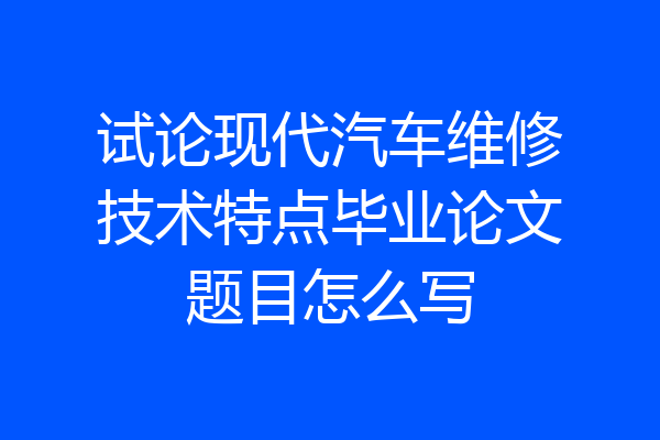 试论现代汽车维修技术特点毕业论文题目怎么写