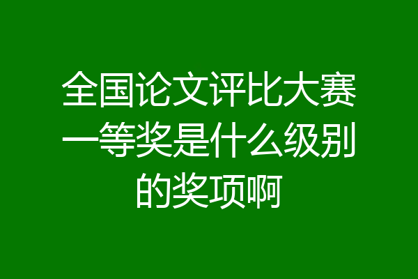 全国论文评比大赛一等奖是什么级别的奖项啊