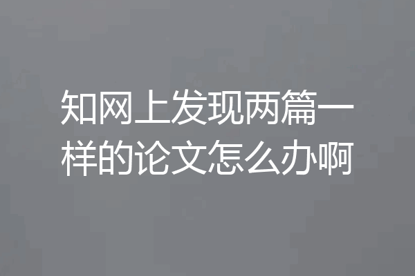知网上发现两篇一样的论文怎么办啊