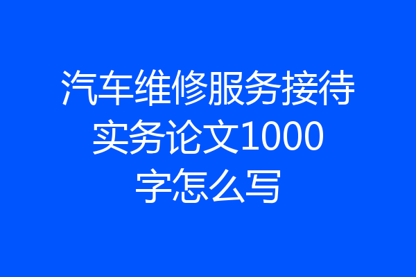 汽车维修服务接待实务论文1000字怎么写