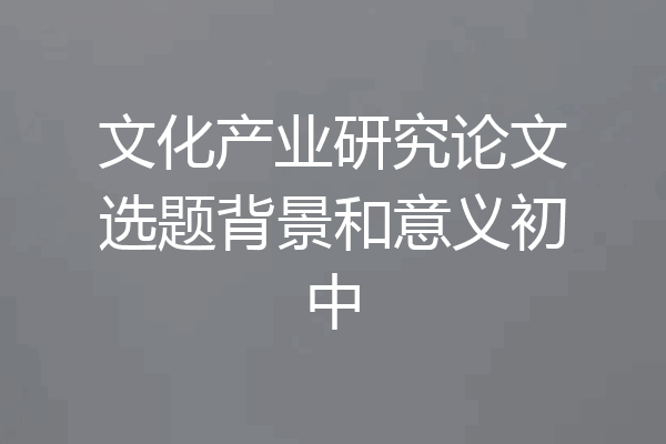 文化产业研究论文选题背景和意义初中