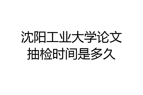 沈阳工业大学论文抽检时间是多久