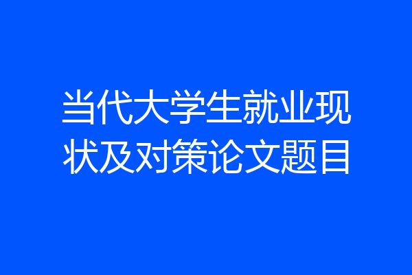 当代大学生就业现状及对策论文题目
