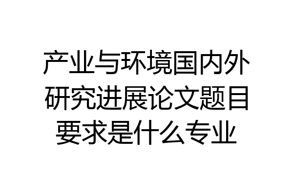 产业与环境国内外研究进展论文题目要求是什么专业