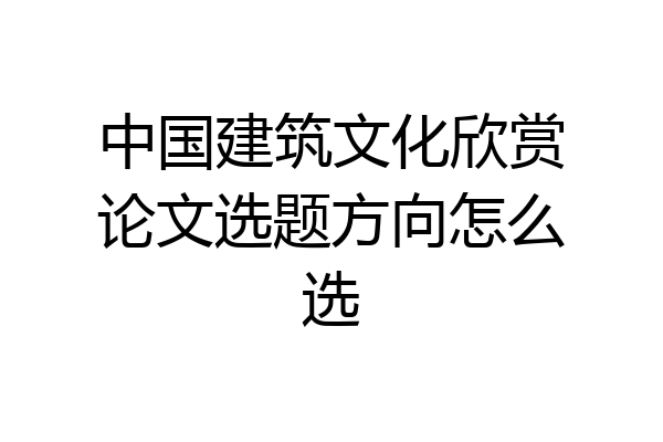 中国建筑文化欣赏论文选题方向怎么选