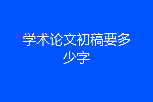 学术论文初稿要多少字