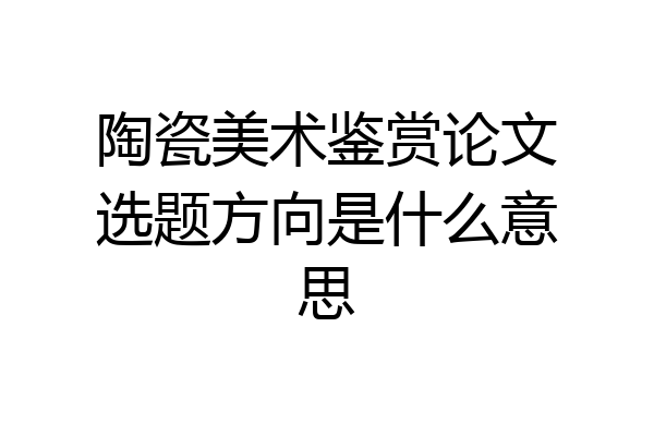 陶瓷美术鉴赏论文选题方向是什么意思