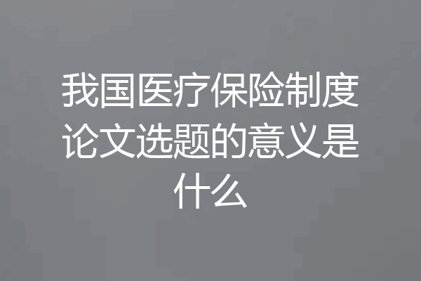 我国医疗保险制度论文选题的意义是什么