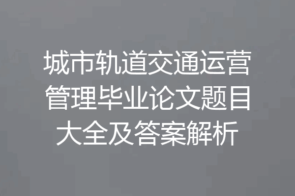 城市轨道交通运营管理毕业论文题目大全及答案解析