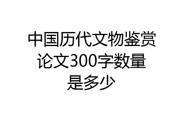 中国历代文物鉴赏论文300字数量是多少
