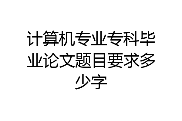 计算机专业专科毕业论文题目要求多少字