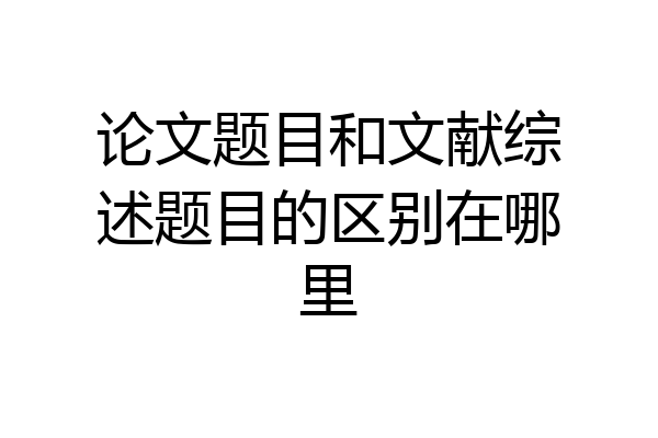 论文题目和文献综述题目的区别在哪里