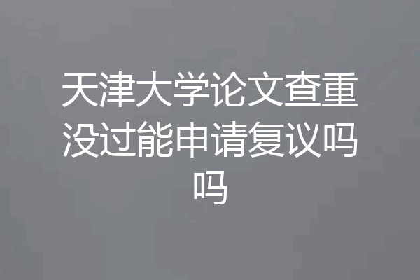 天津大学论文查重没过能申请复议吗吗