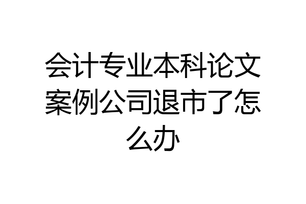会计专业本科论文案例公司退市了怎么办