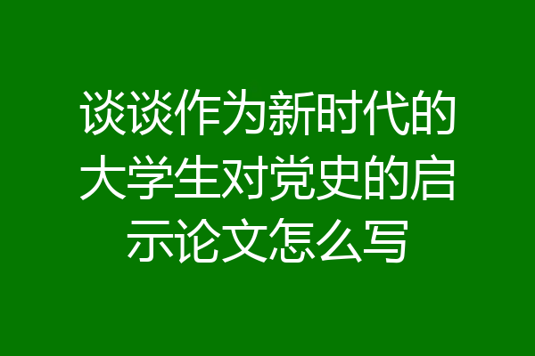 谈谈作为新时代的大学生对党史的启示论文怎么写