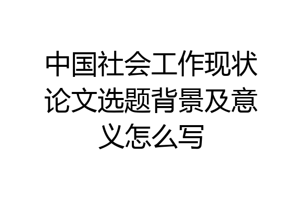 中国社会工作现状论文选题背景及意义怎么写