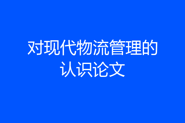 对现代物流管理的认识论文
