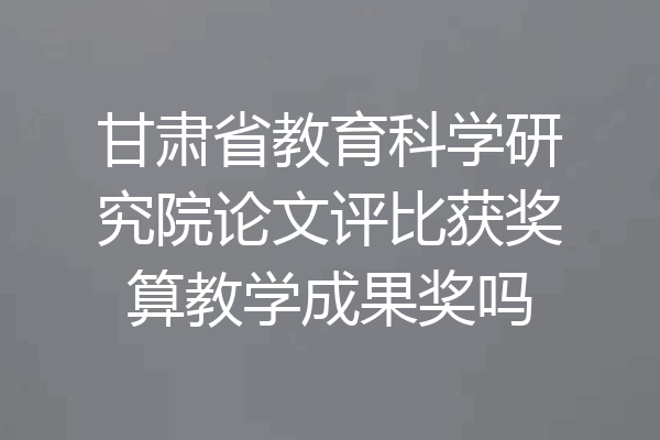 甘肃省教育科学研究院论文评比获奖算教学成果奖吗