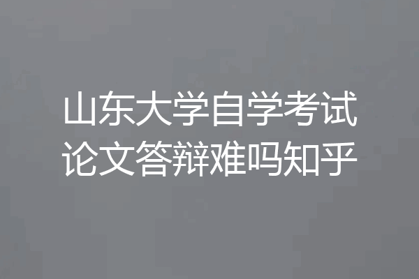 山东大学自学考试论文答辩难吗知乎