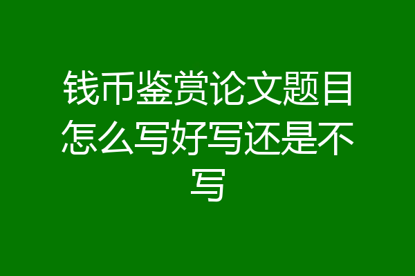 钱币鉴赏论文题目怎么写好写还是不写