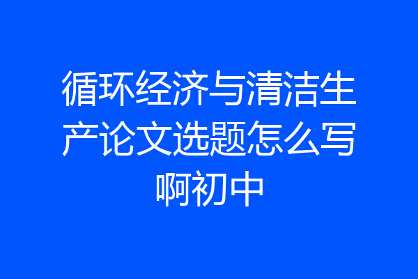 循环经济与清洁生产论文选题怎么写啊初中