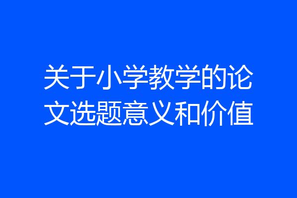 关于小学教学的论文选题意义和价值