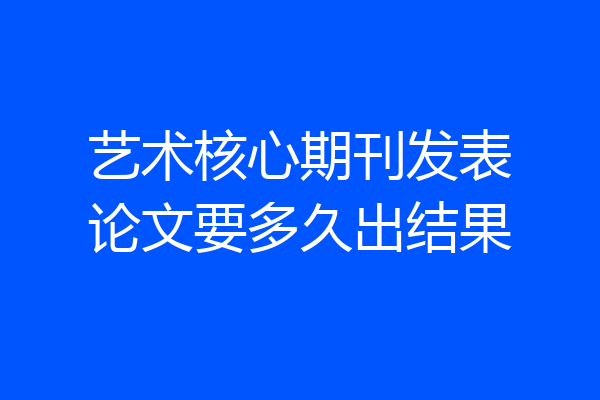 艺术核心期刊发表论文要多久出结果