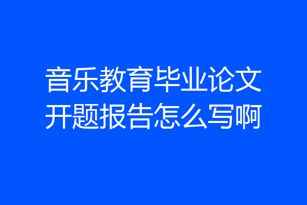 音乐教育毕业论文开题报告怎么写啊