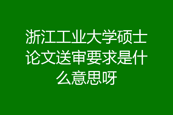 浙江工业大学硕士论文送审要求是什么意思呀