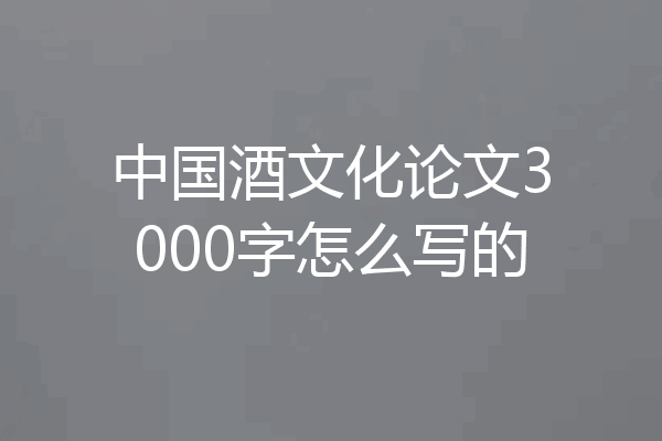 中国酒文化论文3000字怎么写的