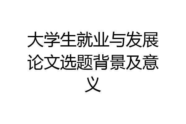 大学生就业与发展论文选题背景及意义